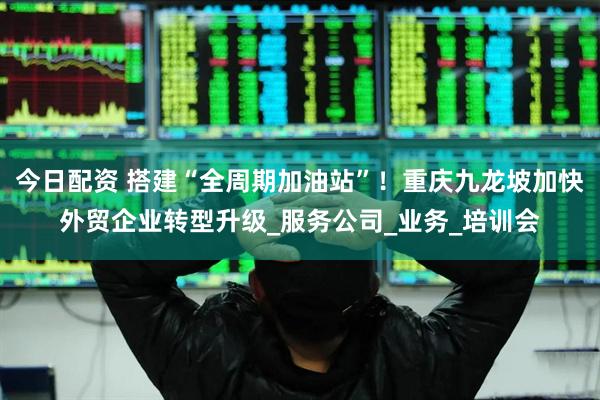 今日配资 搭建“全周期加油站”！重庆九龙坡加快外贸企业转型升级_服务公司_业务_培训会