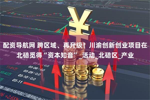 配资导航网 跨区域、再升级！川渝创新创业项目在北碚觅得“资本知音”_活动_北碚区_产业