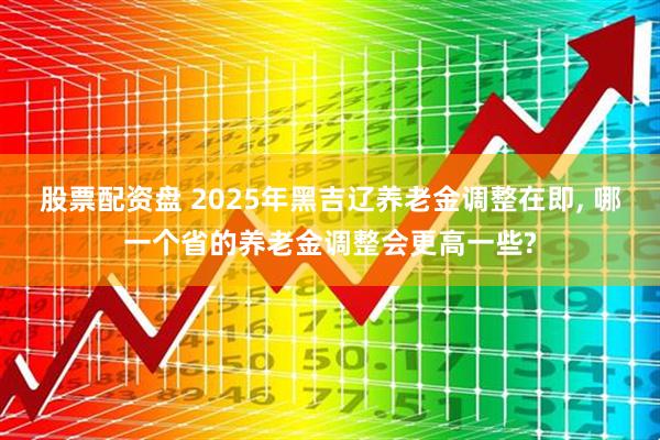 股票配资盘 2025年黑吉辽养老金调整在即, 哪一个省的养老金调整会更高一些?