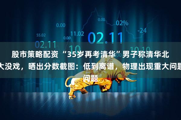 股市策略配资 “35岁再考清华”男子称清华北大没戏，晒出分数截图：低到离谱，物理出现重大问题