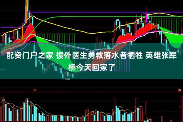 配资门户之家 援外医生勇救落水者牺牲 英雄张军桥今天回家了