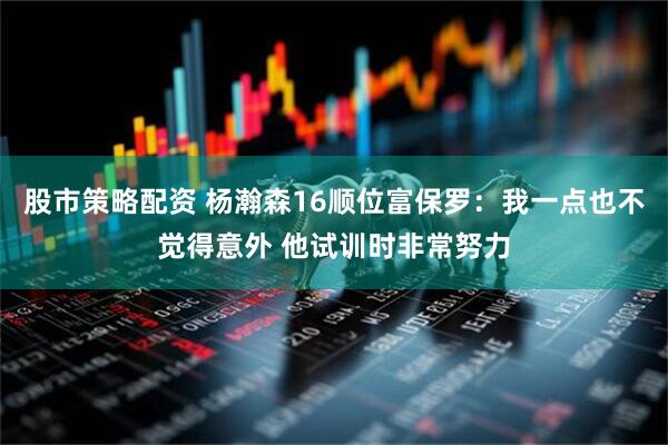 股市策略配资 杨瀚森16顺位富保罗：我一点也不觉得意外 他试训时非常努力