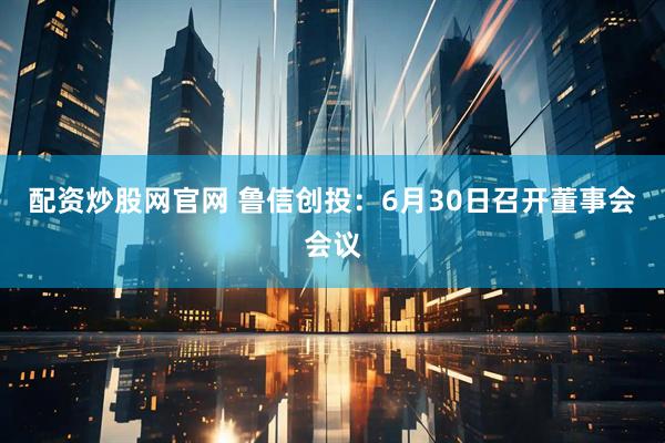配资炒股网官网 鲁信创投：6月30日召开董事会会议