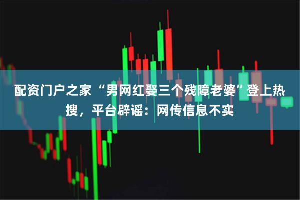 配资门户之家 “男网红娶三个残障老婆”登上热搜，平台辟谣：网传信息不实