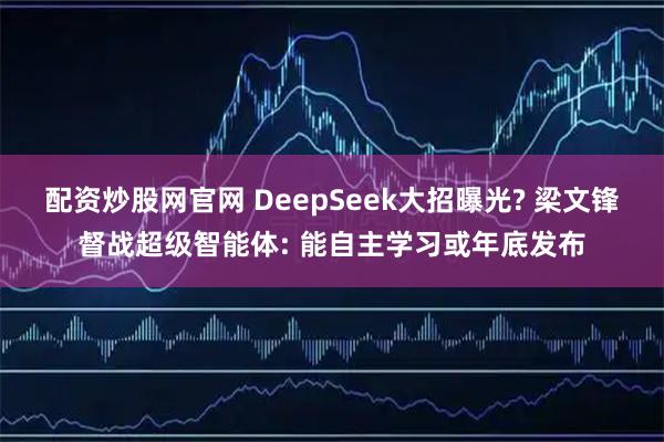 配资炒股网官网 DeepSeek大招曝光? 梁文锋督战超级智能体: 能自主学习或年底发布