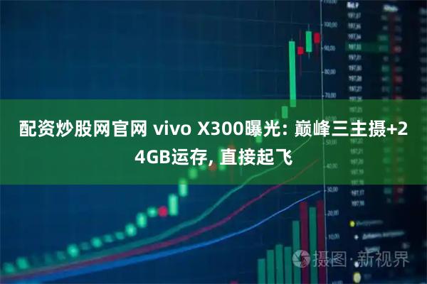 配资炒股网官网 vivo X300曝光: 巅峰三主摄+24GB运存, 直接起飞