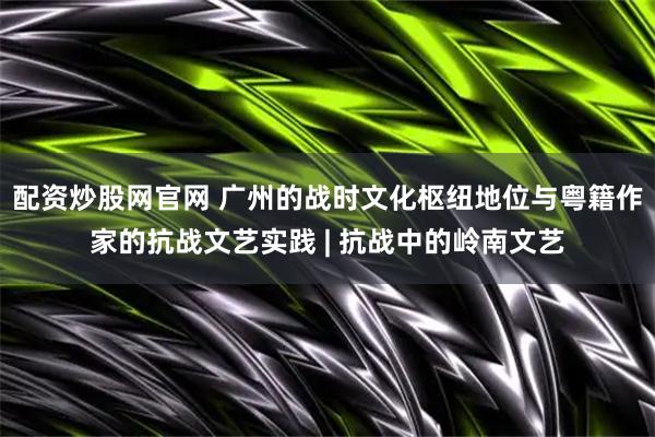 配资炒股网官网 广州的战时文化枢纽地位与粤籍作家的抗战文艺实践 | 抗战中的岭南文艺