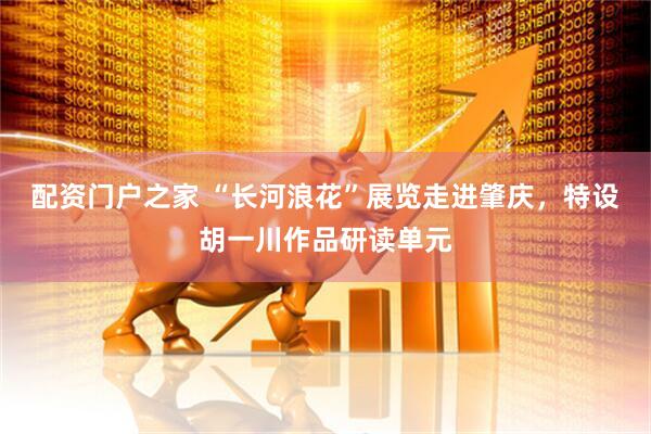 配资门户之家 “长河浪花”展览走进肇庆，特设胡一川作品研读单元