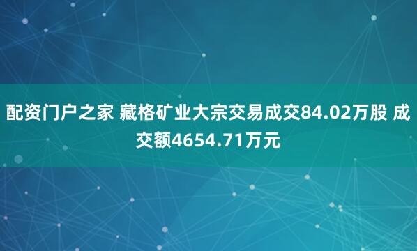 配资门户之家 藏格矿业大宗交易成交84.02万股 成交额4654.71万元