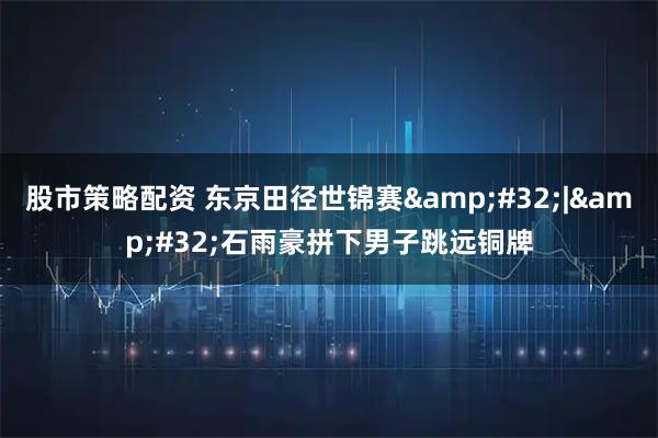 股市策略配资 东京田径世锦赛&#32;|&#32;石雨豪拼下男子跳远铜牌