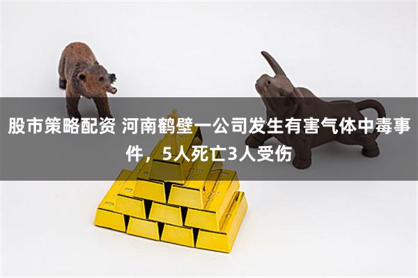 股市策略配资 河南鹤壁一公司发生有害气体中毒事件，5人死亡3人受伤