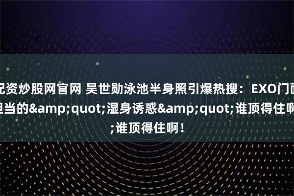配资炒股网官网 吴世勋泳池半身照引爆热搜：EXO门面担当的"湿身诱惑"谁顶得住啊！