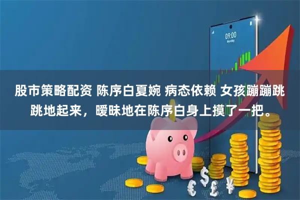 股市策略配资 陈序白夏婉 病态依赖 女孩蹦蹦跳跳地起来，暧昧地在陈序白身上摸了一把。