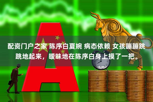配资门户之家 陈序白夏婉 病态依赖 女孩蹦蹦跳跳地起来，暧昧地在陈序白身上摸了一把。
