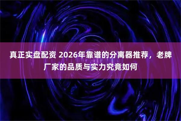 真正实盘配资 2026年靠谱的分离器推荐，老牌厂家的品质与实力究竟如何